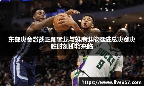 东部决赛激战正酣猛龙与雄鹿谁能挺进总决赛决胜时刻即将来临