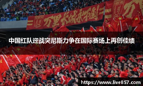 中国红队迎战突尼斯力争在国际赛场上再创佳绩